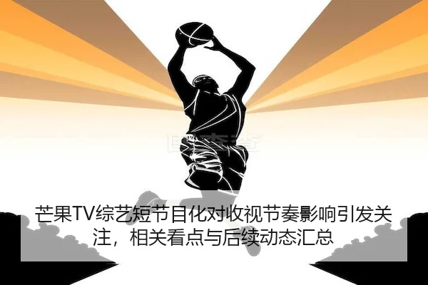 芒果TV综艺短节目化对收视节奏影响引发关注，相关看点与后续动态汇总